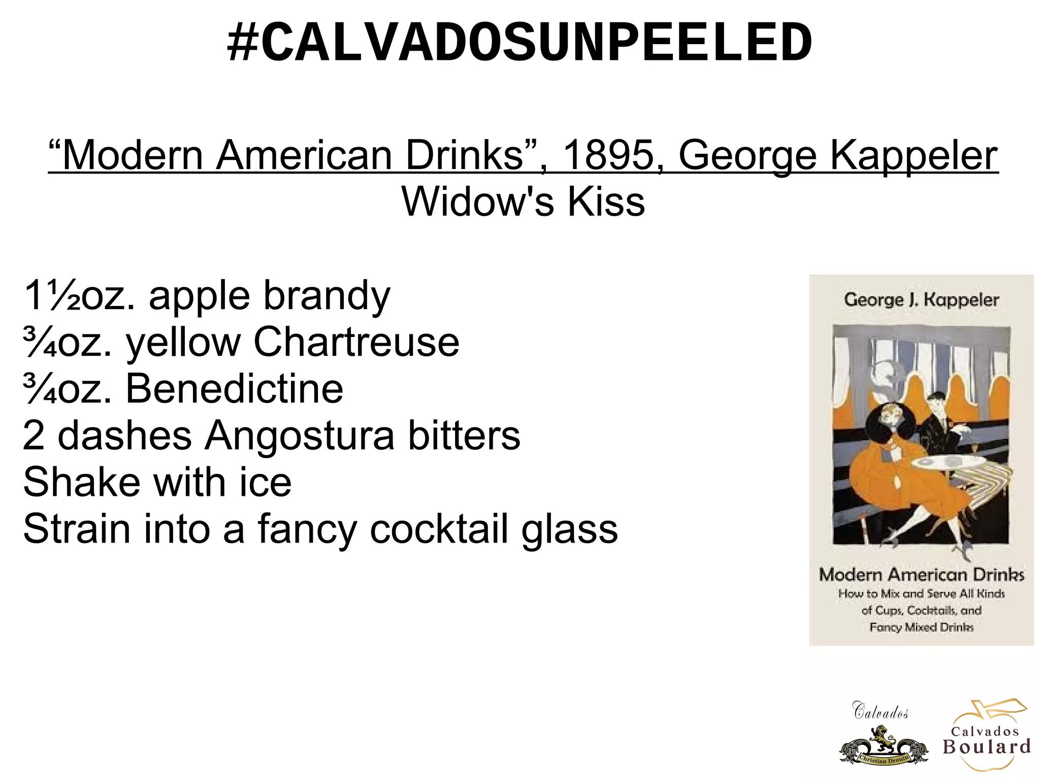 #CALVADOSUNPEELED
“Modern American Drinks”, 1895, George Kappeler
Widow's Kiss
1½oz. apple brandy
¾oz. yellow Chartreuse
¾oz. Benedictine
2 dashes Angostura bitters
Shake with ice
Strain into a fancy cocktail glass
 