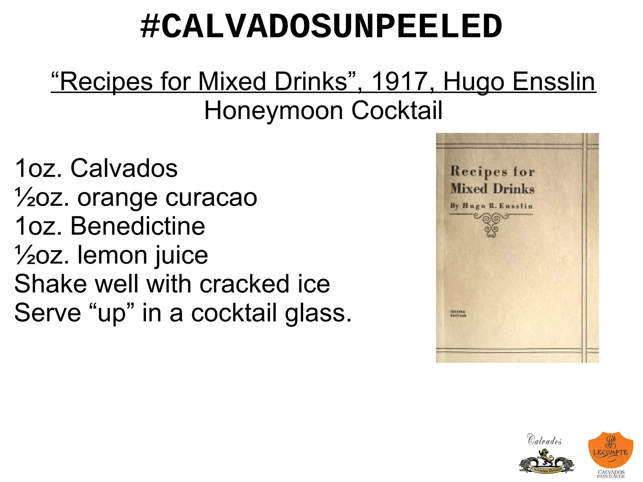 #CALVADOSUNPEELED
“Recipes for Mixed Drinks”, 1917, Hugo Ensslin
Honeymoon Cocktail
1oz. Calvados
½oz. orange curacao
1oz. Benedictine
½oz. lemon juice
Shake well with cracked ice
Serve “up” in a cocktail glass.
 