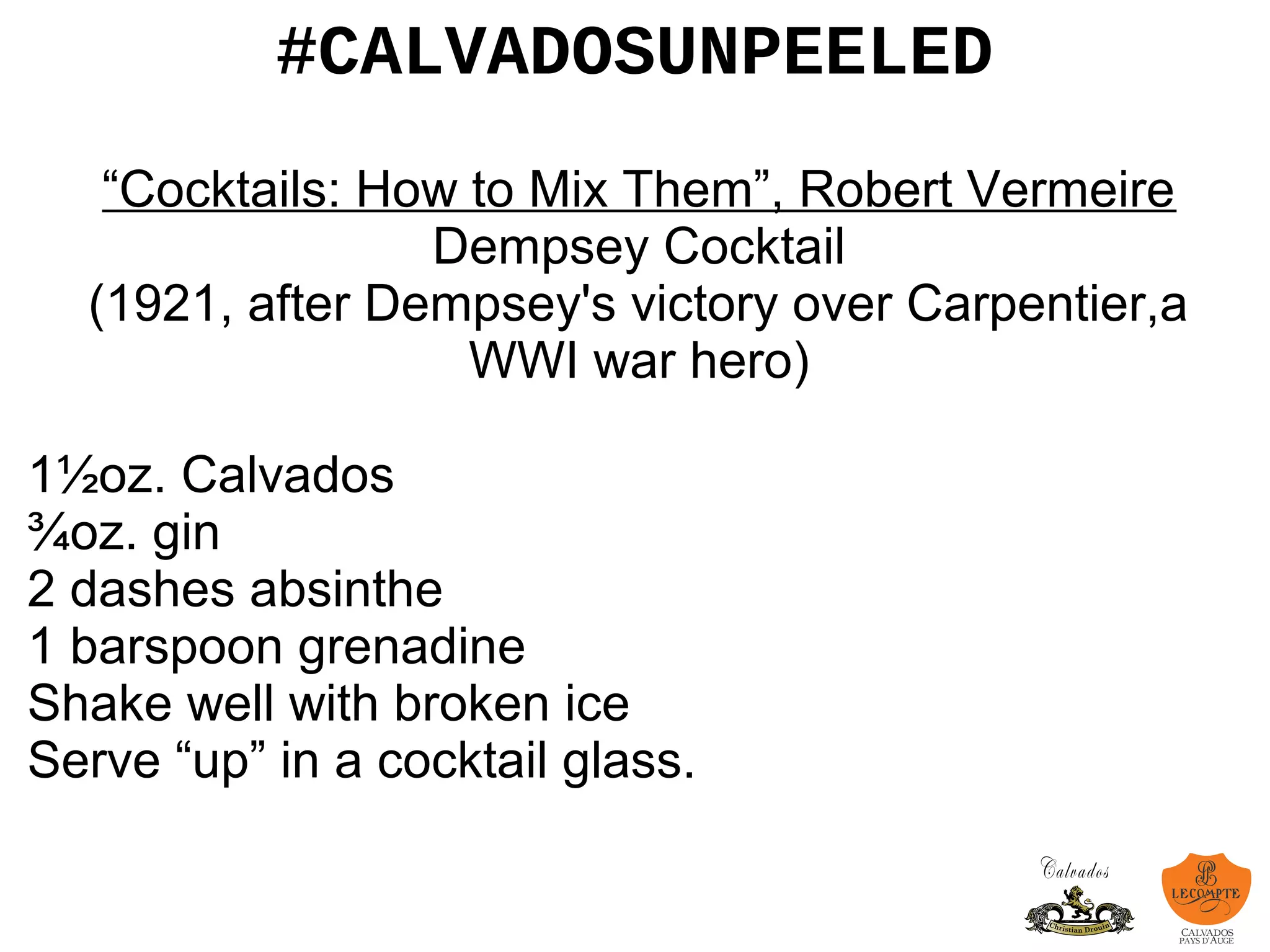 #CALVADOSUNPEELED
“Cocktails: How to Mix Them”, Robert Vermeire
Dempsey Cocktail
(1921, after Dempsey's victory over Carpentier,a
WWI war hero)
1½oz. Calvados
¾oz. gin
2 dashes absinthe
1 barspoon grenadine
Shake well with broken ice
Serve “up” in a cocktail glass.
 