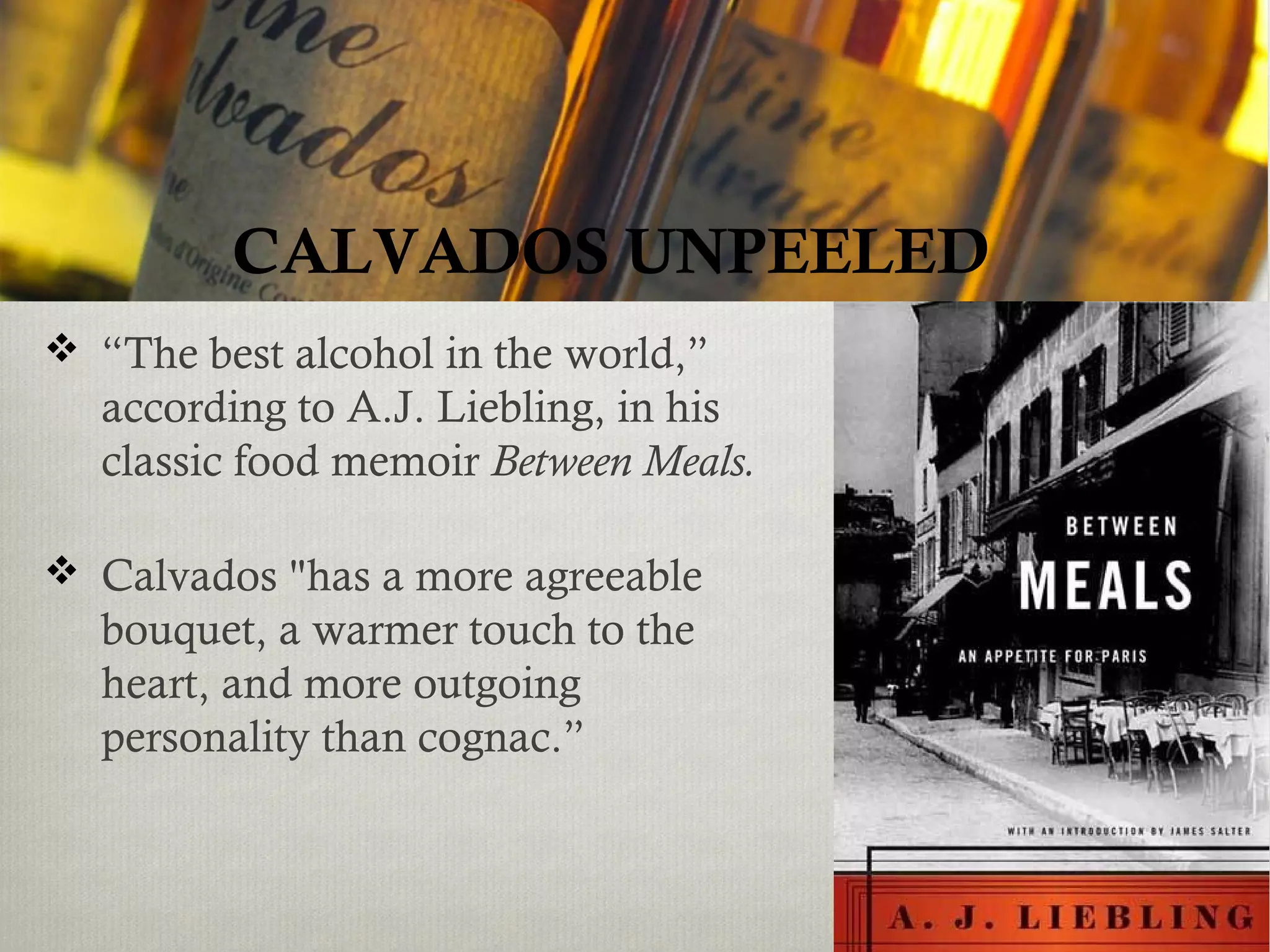  “The best alcohol in the world,”
according to A.J. Liebling, in his
classic food memoir Between Meals.
 Calvados "has a more agreeable
bouquet, a warmer touch to the
heart, and more outgoing
personality than cognac.”
CALVADOS UNPEELED
 