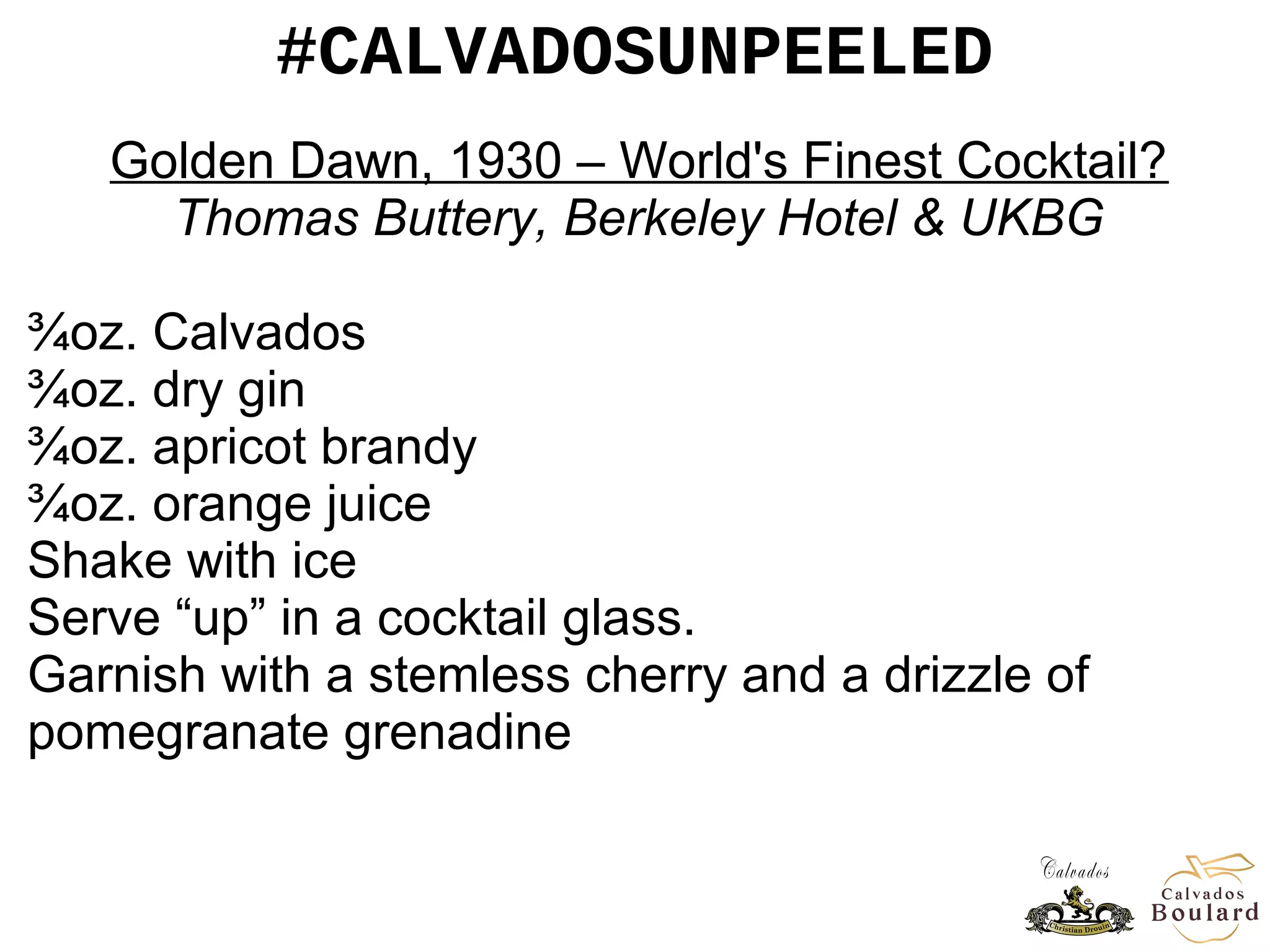 #CALVADOSUNPEELED
Golden Dawn, 1930 – World's Finest Cocktail?
Thomas Buttery, Berkeley Hotel & UKBG
¾oz. Calvados
¾oz. dry gin
¾oz. apricot brandy
¾oz. orange juice
Shake with ice
Serve “up” in a cocktail glass.
Garnish with a stemless cherry and a drizzle of
pomegranate grenadine
 
