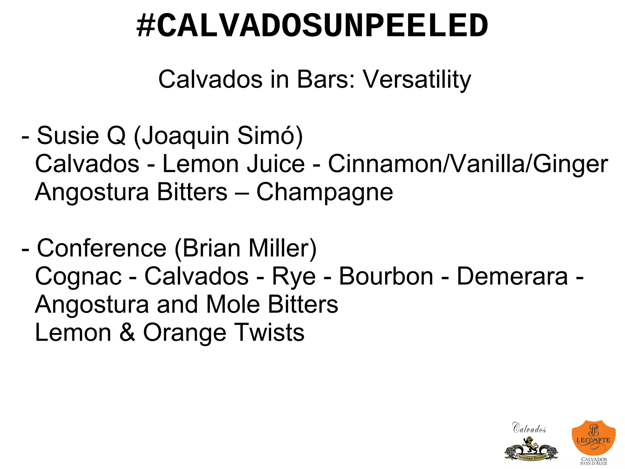 #CALVADOSUNPEELED
Calvados in Bars: Versatility
- Susie Q (Joaquin Simó)
Calvados - Lemon Juice - Cinnamon/Vanilla/Ginger
Angostura Bitters – Champagne
- Conference (Brian Miller)
Cognac - Calvados - Rye - Bourbon - Demerara -
Angostura and Mole Bitters
Lemon & Orange Twists
 