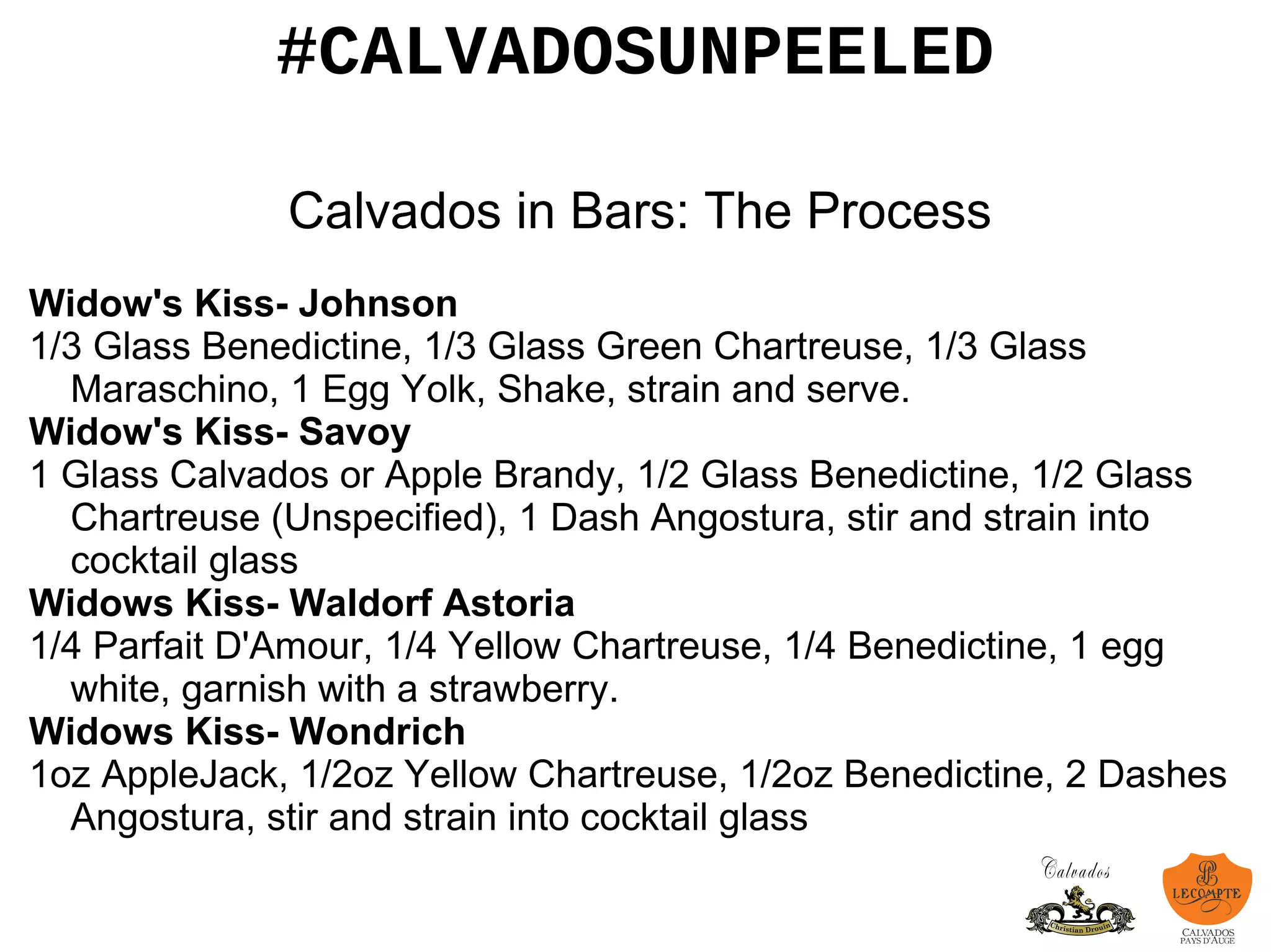 #CALVADOSUNPEELED
Calvados in Bars: The Process
Widow's Kiss- Johnson
1/3 Glass Benedictine, 1/3 Glass Green Chartreuse, 1/3 Glass
Maraschino, 1 Egg Yolk, Shake, strain and serve.
Widow's Kiss- Savoy
1 Glass Calvados or Apple Brandy, 1/2 Glass Benedictine, 1/2 Glass
Chartreuse (Unspecified), 1 Dash Angostura, stir and strain into
cocktail glass
Widows Kiss- Waldorf Astoria
1/4 Parfait D'Amour, 1/4 Yellow Chartreuse, 1/4 Benedictine, 1 egg
white, garnish with a strawberry.
Widows Kiss- Wondrich
1oz AppleJack, 1/2oz Yellow Chartreuse, 1/2oz Benedictine, 2 Dashes
Angostura, stir and strain into cocktail glass
 