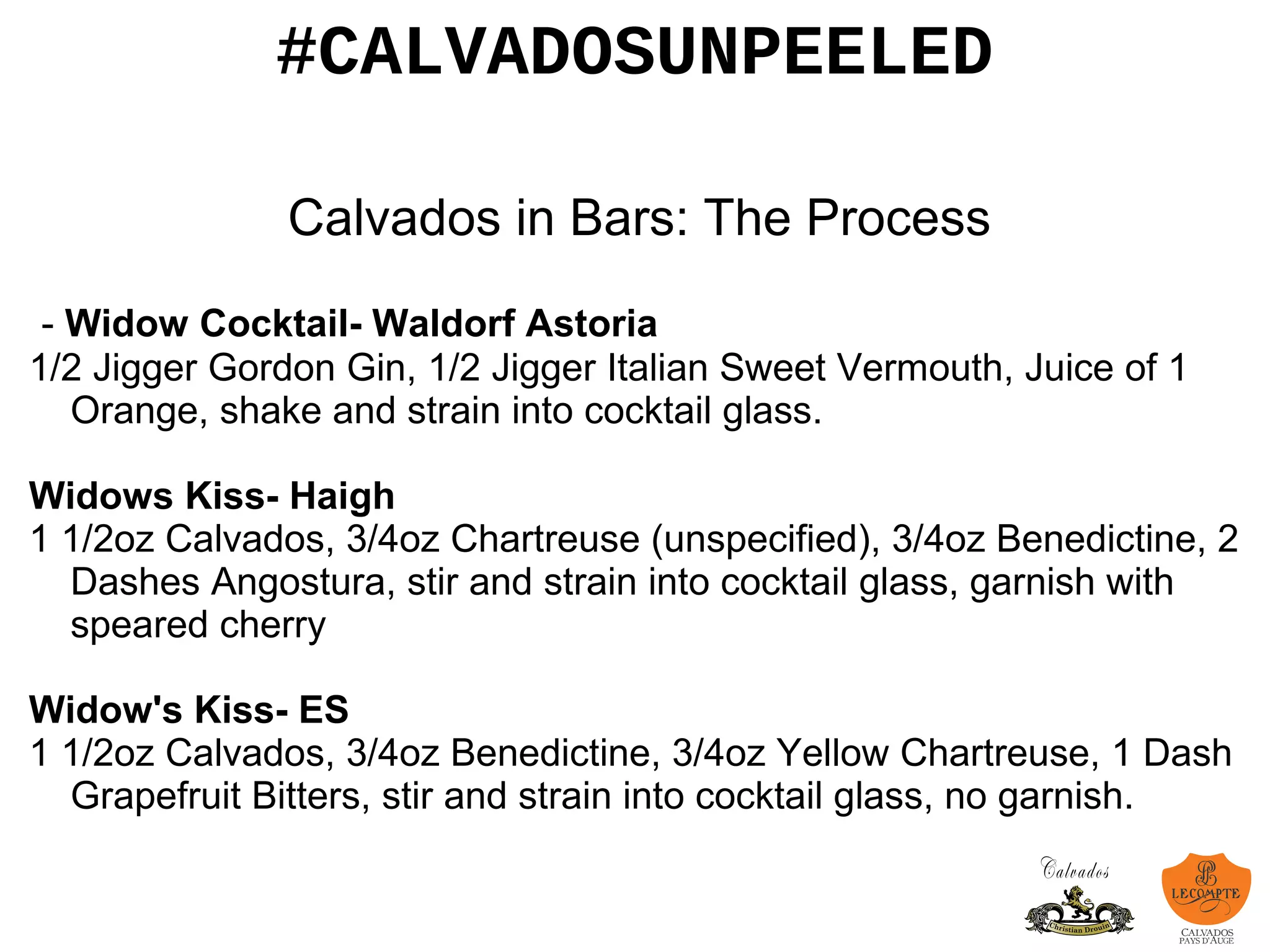 #CALVADOSUNPEELED
Calvados in Bars: The Process
- Widow Cocktail- Waldorf Astoria
1/2 Jigger Gordon Gin, 1/2 Jigger Italian Sweet Vermouth, Juice of 1
Orange, shake and strain into cocktail glass.
Widows Kiss- Haigh
1 1/2oz Calvados, 3/4oz Chartreuse (unspecified), 3/4oz Benedictine, 2
Dashes Angostura, stir and strain into cocktail glass, garnish with
speared cherry
Widow's Kiss- ES
1 1/2oz Calvados, 3/4oz Benedictine, 3/4oz Yellow Chartreuse, 1 Dash
Grapefruit Bitters, stir and strain into cocktail glass, no garnish.
 