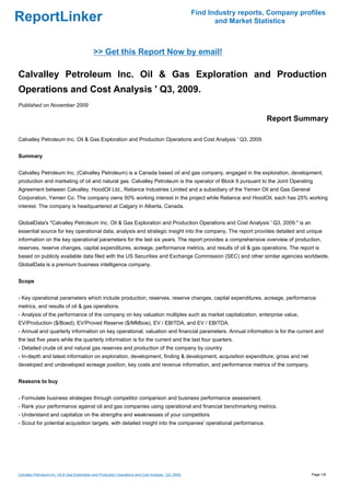 Find Industry reports, Company profiles
ReportLinker                                                                                                    and Market Statistics



                                              >> Get this Report Now by email!

Calvalley Petroleum Inc. Oil & Gas Exploration and Production
Operations and Cost Analysis ' Q3, 2009.
Published on November 2009

                                                                                                                              Report Summary

Calvalley Petroleum Inc. Oil & Gas Exploration and Production Operations and Cost Analysis ' Q3, 2009.


Summary


Calvalley Petroleum Inc. (Calvalley Petroleum) is a Canada based oil and gas company, engaged in the exploration, development,
production and marketing of oil and natural gas. Calvalley Petroleum is the operator of Block 9 pursuant to the Joint Operating
Agreement between Calvalley, HoodOil Ltd., Reliance Industries Limited and a subsidiary of the Yemen Oil and Gas General
Corporation, Yemen Co. The company owns 50% working interest in the project while Reliance and HoodOil, each has 25% working
interest. The company is headquartered at Calgary in Alberta, Canada.


GlobalData's "Calvalley Petroleum Inc. Oil & Gas Exploration and Production Operations and Cost Analysis ' Q3, 2009." is an
essential source for key operational data, analysis and strategic insight into the company. The report provides detailed and unique
information on the key operational parameters for the last six years. The report provides a comprehensive overview of production,
reserves, reserve changes, capital expenditures, acreage, performance metrics, and results of oil & gas operations. The report is
based on publicly available data filed with the US Securities and Exchange Commission (SEC) and other similar agencies worldwide.
GlobalData is a premium business intelligence company.


Scope


- Key operational parameters which include production, reserves, reserve changes, capital expenditures, acreage, performance
metrics, and results of oil & gas operations.
- Analysis of the performance of the company on key valuation multiples such as market capitalization, enterprise value,
EV/Production ($/Boed), EV/Proved Reserve ($/MMboe), EV / EBITDA, and EV / EBITDA.
- Annual and quarterly information on key operational, valuation and financial parameters. Annual information is for the current and
the last five years while the quarterly information is for the current and the last four quarters.
- Detailed crude oil and natural gas reserves and production of the company by country
- In-depth and latest information on exploration, development, finding & development, acquisition expenditure, gross and net
developed and undeveloped acreage position, key costs and revenue information, and performance metrics of the company.


Reasons to buy


- Formulate business strategies through competitor comparison and business performance assessment.
- Rank your performance against oil and gas companies using operational and financial benchmarking metrics.
- Understand and capitalize on the strengths and weaknesses of your competitors
- Scout for potential acquisition targets, with detailed insight into the companies' operational performance.




Calvalley Petroleum Inc. Oil & Gas Exploration and Production Operations and Cost Analysis ' Q3, 2009.                                     Page 1/8
 