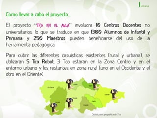 Alcance


Cómo llevar a cabo el proyecto...

El proyecto “Tico en el Aula” involucra 10 Centros Docentes no
universitarios, lo que se traduce en que 1300 Alumnos de Infantil y
Primaria y 250 Maestros pueden beneficiarse del uso de la
herramienta pedagógica.

Para cubrir las diferentes casuísticas existentes (rural y urbana), se
utilizarán 5 Tico Robot, 3 Tico estarán en la Zona Centro y en el
entorno urbano y los restantes en zona rural (uno en el Occidente y el
otro en el Oriente).




                                         Distribución geográfica de Tico
 