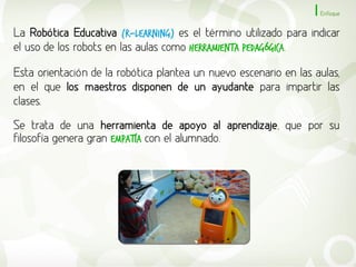 Enfoque


La Robótica Educativa (R-Learning) es el término utilizado para indicar
el uso de los robots en las aulas como herramienta pedagógica.

Esta orientación de la robótica plantea un nuevo escenario en las aulas,
en el que los maestros disponen de un ayudante para impartir las
clases.

Se trata de una herramienta de apoyo al aprendizaje, que por su
filosofía genera gran empatía con el alumnado.
 