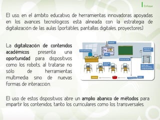 Enfoque


El uso, en el ámbito educativo, de herramientas innovadoras apoyadas
en los avances tecnológicos está alineada con la estrategia de
digitalización de las aulas (portátiles, pantallas digitales, proyectores)


La digitalización de contenidos
académicos      presenta    una
oportunidad para dispositivos
como los robots, al tratarse no
sólo       de      herramientas
multimedia sino de nuevas
formas de interacción.

El uso de estos dispositivos abre un amplio abanico de métodos para
impartir los contenidos, tanto los curriculares como los transversales.
 