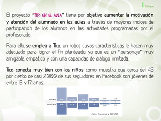 Enfoque


El proyecto “Tico en el Aula” tiene por objetivo aumentar la motivación
y atención del alumnado en las aulas a través de mayores índices de
participación de los alumnos en las actividades programadas por el
profesorado.

Para ello, se emplea a Tico, un robot cuyas características le hacen muy
adecuado para lograr el fin planteado, ya que es un “personaje” muy
amigable, empático y con una capacidad de diálogo ilimitada.

Tico conecta muy bien con los niños como muestra que cerca del 45
por ciento de casi 2.000 de sus seguidores en Facebook son jóvenes de
entre 13 y 17 años.




                                         Datos Facebook a 06/2011
 