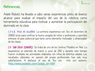 Referencias

Referencias...
Adele Robots ha llevado a cabo varias experiencias piloto de diverso
alcance para evaluar el impacto del uso de la robótica como
herramienta educativa para motivar y aumentar la participación del
alumnado en la clase.
   C.P.E.B. POLA DE ALLANDE: La primera experiencia con Tico en diciembre de
   2009 sirvió para verificar la buena acogida de niños y profesores y permitió
   entrever el gran potencial que tiene como elemento motivador y dinamizador
   de las clases.

   C.p. SAN FELIX (CANDÁS): Se trata de uno de los Centros Modelos en Red. La
   experiencia se extendió de marzo a junio de 2011 y durante este tiempo
   fueron múltiples las actividades realizadas con niños de distintas edades. Los
   resultados obtenidos, en opinión del propio profesorado, han sido muy
   satisfactorios. A destacar el uso de Tico con            niño con autismo.
   (http://www.aulastic.com/?page_id=185)
 