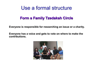 Use a formal structure
Form a Family Tzedakah CircleForm a Family Tzedakah Circle
Everyone is responsible for researching an issue or a charity.
Everyone has a voice and gets to vote on where to make the
contributions.
 