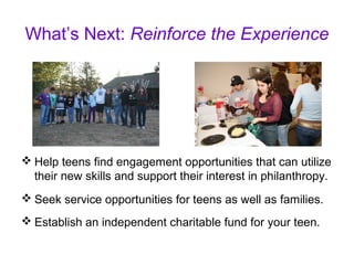What’s Next: Reinforce the Experience
 Help teens find engagement opportunities that can utilize
their new skills and support their interest in philanthropy.
 Seek service opportunities for teens as well as families.
 Establish an independent charitable fund for your teen.
 
