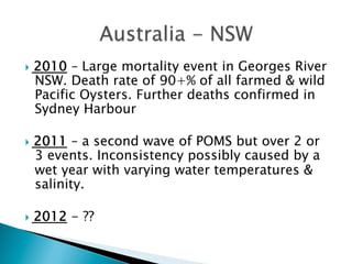 }  2010 – Large mortality event in Georges River
NSW. Death rate of 90+% of all farmed & wild
Pacific Oysters. Further deaths confirmed in
Sydney Harbour
}  2011 – a second wave of POMS but over 2 or
3 events. Inconsistency possibly caused by a
wet year with varying water temperatures &
salinity.
}  2012 - ??
 