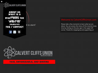 ABOUT US
  WHAT IS A
   UNION?
WHAT DOES THE
                                    Welcome to CalvertCliffsUnion.com
  LAW SAY?
   WHAT TO
   EXPECT? Click to start!          Please take a few moments to learn what we are
                                    about. You can access the menu of this tutorial at any
FAQ / CONTACT                       time by clicking on the plus sign in the upper left
                                    corner. Thanks for stopping by and supporting us!




     Organizing with IBEW for a
   fair, enforceable, and binding
             contract…
 