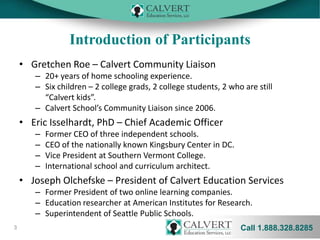 Introduction of Participants
• Gretchen Roe – Calvert Community Liaison
– 20+ years of home schooling experience.
– Six children – 2 college grads, 2 college students, 2 who are still
“Calvert kids”.
– Calvert School’s Community Liaison since 2006.

• Eric Isselhardt, PhD – Chief Academic Officer
–
–
–
–

Former CEO of three independent schools.
CEO of the nationally known Kingsbury Center in DC.
Vice President at Southern Vermont College.
International school and curriculum architect.

• Joseph Olchefske – President of Calvert Education Services
– Former President of two online learning companies.
– Education researcher at American Institutes for Research.
– Superintendent of Seattle Public Schools.
3

Call 1.888.328.8285

 