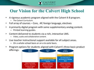 Our Vision for the Calvert High School
• A rigorous academic program aligned with the Calvert K-8 program.
– The Calvert Curriculum.

• Full array of courses – Core, AP, foreign language, electives
• A primarily digital program with some supplementary analog content.
– Printed learning guides.

• Content delivered to students via a rich, interactive LMS.
– Video, audio and collaborative content.

• Live teacher instructional support available for all subject areas.
– On a whole-school basis or an a la carte basis.

• Program options for students aligned with Calvert’s three basic product
Calvert
Calvert
Calvert
offerings:
Plus
Academy
Classic
Basic Services

Calvert Curriculum
Rigorous, aligned K12
Analog and digital
Unified LMS

A La Carte Services
Live Instruction in Some
Courses
Calvert Curriculum
Rigorous, aligned K12
Analog and digital
Unified LMS

Live Instruction in
All Courses on a Weekly
Basis
Calvert Curriculum
Rigorous, aligned K12
Analog and digital
Unified LMS

 