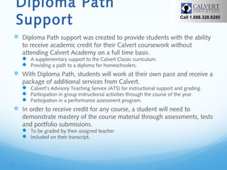 Diploma Path
Support

Call 1.888.328.8285

 Diploma Path support was created to provide students with the ability
to receive academic credit for their Calvert coursework without
attending Calvert Academy on a full time basis.
 A supplementary support to the Calvert Classic curriculum.
 Providing a path to a diploma for homeschoolers.

 With Diploma Path, students will work at their own pace and receive a
package of additional services from Calvert.

 Calvert’s Advisory Teaching Service (ATS) for instructional support and grading.
 Participation in group instructional activities through the course of the year.
 Participation in a performance assessment program.

 In order to receive credit for any course, a student will need to
demonstrate mastery of the course material through assessments, tests
and portfolio submissions.
 To be graded by their assigned teacher
 Included on their transcript.

10

 
