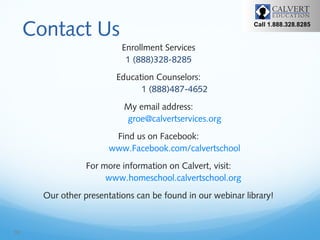 Contact Us

Call 1.888.328.8285

Enrollment Services
1 (888)328-8285
Education Counselors:
1 (888)487-4652
My email address:
groe@calvertservices.org
Find us on Facebook:
www.Facebook.com/calvertschool
For more information on Calvert, visit:
www.homeschool.calvertschool.org
Our other presentations can be found in our webinar library!

16

 
