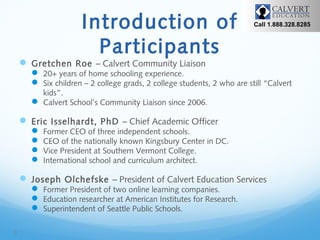 Introduction of
Participants

Call 1.888.328.8285

 Gretchen Roe – Calvert Community Liaison

 20+ years of home schooling experience.
 Six children – 2 college grads, 2 college students, 2 who are still “Calvert
kids”.
 Calvert School’s Community Liaison since 2006.

 Eric Isselhardt, PhD – Chief Academic Officer





Former CEO of three independent schools.
CEO of the nationally known Kingsbury Center in DC.
Vice President at Southern Vermont College.
International school and curriculum architect.

 Joseph Olchefske – President of Calvert Education Services
 Former President of two online learning companies.
 Education researcher at American Institutes for Research.
 Superintendent of Seattle Public Schools.

3

 
