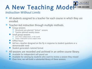A New Teaching Model

Call 1.888.328.8285

Instruction Without Limits

 All students assigned to a teacher for each course in which they are
enrolled.
 Teacher-led instruction through multiple methods.
 Group sessions

 Structured, pre-planned “lecture” sessions
 Teacher-planned weekly classes
 Small group sessions
 Use—Peer collaboration, in the world
 Teach—Interactive across subject areas

 Office hours
 Ad hoc—teacher designed on the fly in response to student questions or a
demonstrable need
 Student generated—tutorial format

 All sessions are recorded and archived in an online course library.
 Available for independent self-paced use
 Available for viewing by students who want to review a session they missed
 Over time, we will build a substantial library of these sessions

8

 