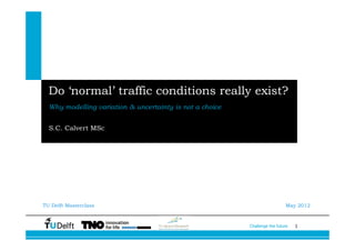 Do ‘normal’ traffic conditions really exist?
  Why modelling variation & uncertainty is not a choice


  S.C. Calvert MSc




TU Delft Masterclass                                                        May 2012



                                                          Challenge the future   1
 