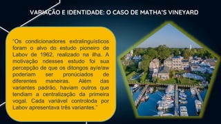 VARIAÇÃO E IDENTIDADE: O CASO DE MATHA’S VINEYARD
“Os condicionadores extralinguísticos
foram o alvo do estudo pioneiro de
Labov de 1962, realizado na ilha. A
motivação ndesses estudo foi sua
percepção de que os ditongos ay/e/aw
poderiam ser pronúciados de
diferentes maneiras. Além das
variantes padrão, haviam outros que
tendiam a centralização da primeira
vogal. Cada variável controloda por
Labov apresentava três variantes.”
 