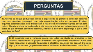PERGUNTAS
1) Através da língua portuguesa temos a capacidade de proferir e entender palavras
que nos permitem conseguir que haja comunicação entre as pessoas. Existem
algumas características que diferenciam a fala de um determinado grupo social para
outro. Dando o nome de variedade à fala que caracteriza um determinado grupo. A
partir de que critérios podemos observar, analisar e dizer com segurança o que é uma
variedade da fala?
2) Já sabemos que a variação ocorre em todos os níveis da gramática e que
falantes pertencentes a grupos diferentes irão apresentar variedades. Com base
nisso responda: a variação linguística é aleatória, acontece por acaso? Ou existe
algo que motiva um grupo ou mesmo um indivíduo a falar da maneira como fala?
 