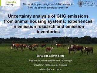 First workshop on mitigation of GHG emissions
              from the Spanish agroforestry sector


  Uncertainty analysis of GHG emissions
from animal housing systems: experiences
    in emission research and emission
                inventories




                    Salvador Calvet Sanz
             Institute of Animal Science and Technology
                 Universitat Politècnica de València
                      salcalsa@upvnet.upv.es
 
