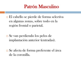 Patrón Masculino
 El cabello se pierde de forma selectiva
en algunas zonas, sobre todo en la
región frontal o parietal.
 Se van perdiendo los pelos de
implantación anterior (entradas).
 Se afecta de forma preferente el área
de la coronilla.
 