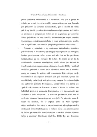 Revista de Aula de Letras. Humanidades y Enseñanza. 
puede contribuir notablemente a la formación. Para que el grupo de 
trabajo sea lo más operativo posible, es conveniente que esté formado 
por profesores de distintas especialidades, que se oriente de forma 
práctica y parcial, por ejemplo, creando material para uso en actividades 
de animación o comprensión lectora en las asignaturas que competa: 
léxico grecolatino de uso científico secuenciado por etapas, cuentos 
fragmentados en tarjetas para trabajar el orden textual, paremias usuales 
con su significado y un contexto apropiado presentadas como naipes... 
- Priorizar el modelado y los contenidos actitudinales: considero 
personalmente el modelado y el enfoque metacognitivo los principios 
básicos para formarse sobre lectura aplicada. Uno de los problemas 
fundamentales de un proyecto de lectura de centro es el de la 
transferencia. El control metacognitivo resulta básico para facilitar la 
transferencia entre materias, entre asignaturas (Martín, 2001), y unido al 
modelado, presenta la lectura en su desarrollo natural ante el alumno: 
como un proceso de acciones del pensamiento. Este enfoque puede 
transmitirse en sus aspectos primarios con gran sencillez y posee una 
rentabilidad y variación de aplicaciones muy extensa. Pocos han referido 
una definición explícita de modelado. Cooper (1990 ) lo define así: 
“práctica de mostrar o demostrar a otros la forma de utilizar una 
habilidad, proceso o estrategia determinados, y el razonamiento que 
acompaña a dicha utilización”. Y aclara en palabras de Clark que el 
modelado es como “pensamiento en voz alta”. Por ejemplo, antes de 
hacer un resumen, no se explica cómo se hace (ejemplo 
despersonalizado), sino cómo lo hacemos nosotros (ejemplo personal o 
modelado). El modelado hace que el profesor hable a sus alumnos como 
un lector que desarrolla unas estrategias y confiesa también cometer 
fallos y encontrar dificultades (Calvillo, 2001). Lo que denomino 
- 17 - 
 