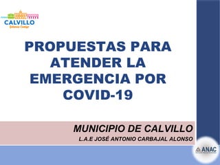 PROPUESTAS PARA
ATENDER LA
EMERGENCIA POR
COVID-19
MUNICIPIO DE CALVILLO
L.A.E JOSÉ ANTONIO CARBAJAL ALONSO
 