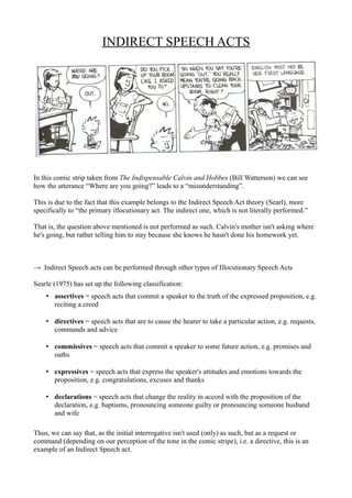 INDIRECT SPEECH ACTS




In this comic strip taken from The Indispensable Calvin and Hobbes (Bill Watterson) we can see
how the utterance “Where are you going?” leads to a “misunderstanding”.

This is due to the fact that this example belongs to the Indirect Speech Act theory (Searl), more
specifically to “the primary illocutionary act. The indirect one, which is not literally performed.”

That is, the question above mentioned is not performed as such. Calvin's mother isn't asking where
he's going, but rather telling him to stay because she knows he hasn't done his homework yet.



→ Indirect Speech acts can be performed through other types of Illocutionary Speech Acts

Searle (1975) has set up the following classification:
    • assertives = speech acts that commit a speaker to the truth of the expressed proposition, e.g.
      reciting a creed

    • directives = speech acts that are to cause the hearer to take a particular action, e.g. requests,
      commands and advice

    • commissives = speech acts that commit a speaker to some future action, e.g. promises and
      oaths

    • expressives = speech acts that express the speaker's attitudes and emotions towards the
      proposition, e.g. congratulations, excuses and thanks

    • declarations = speech acts that change the reality in accord with the proposition of the
      declaration, e.g. baptisms, pronouncing someone guilty or pronouncing someone husband
      and wife

Thus, we can say that, as the initial interrogative isn't used (only) as such, but as a request or
command (depending on our perception of the tone in the comic stripe), i.e. a directive, this is an
example of an Indirect Speech act.
 