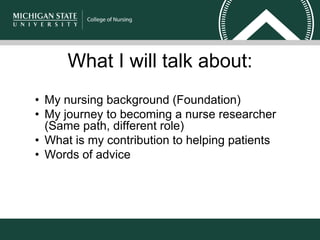 What I will talk about:
• My nursing background (Foundation)
• My journey to becoming a nurse researcher
(Same path, different role)
• What is my contribution to helping patients
• Words of advice
 