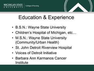 Education & Experience
• B.S.N.: Wayne State University
• Children’s Hospital of Michigan, etc…
• M.S.N.: Wayne State University
(Community/Urban Health)
• St. John Detroit Riverview Hospital
• Voices of Detroit Initiative
• Barbara Ann Karmanos Cancer
Institute
 