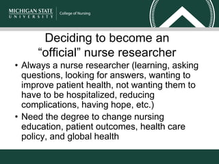 Deciding to become an
“official” nurse researcher
• Always a nurse researcher (learning, asking
questions, looking for answers, wanting to
improve patient health, not wanting them to
have to be hospitalized, reducing
complications, having hope, etc.)
• Need the degree to change nursing
education, patient outcomes, health care
policy, and global health
 