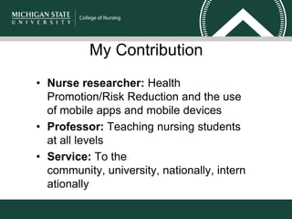 My Contribution
• Nurse researcher: Health
Promotion/Risk Reduction and the use
of mobile apps and mobile devices
• Professor: Teaching nursing students
at all levels
• Service: To the
community, university, nationally, intern
ationally
 