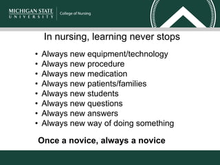 In nursing, learning never stops
• Always new equipment/technology
• Always new procedure
• Always new medication
• Always new patients/families
• Always new students
• Always new questions
• Always new answers
• Always new way of doing something
Once a novice, always a novice
 
