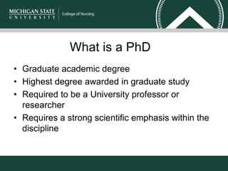 What is a PhD
• Graduate academic degree
• Highest degree awarded in graduate study
• Required to be a University professor or
researcher
• Requires a strong scientific emphasis within the
discipline
 