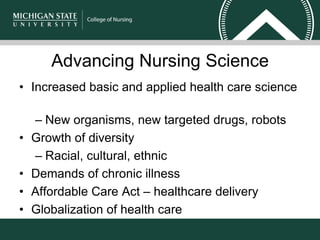 Advancing Nursing Science
• Increased basic and applied health care science
– New organisms, new targeted drugs, robots
• Growth of diversity
– Racial, cultural, ethnic
• Demands of chronic illness
• Affordable Care Act – healthcare delivery
• Globalization of health care
 