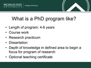 What is a PhD program like?
• Length of program: 4-6 years
• Course work
• Research practicum
• Dissertation
• Depth of knowledge in defined area to begin a
focus for program of research
• Optional teaching certificate
 