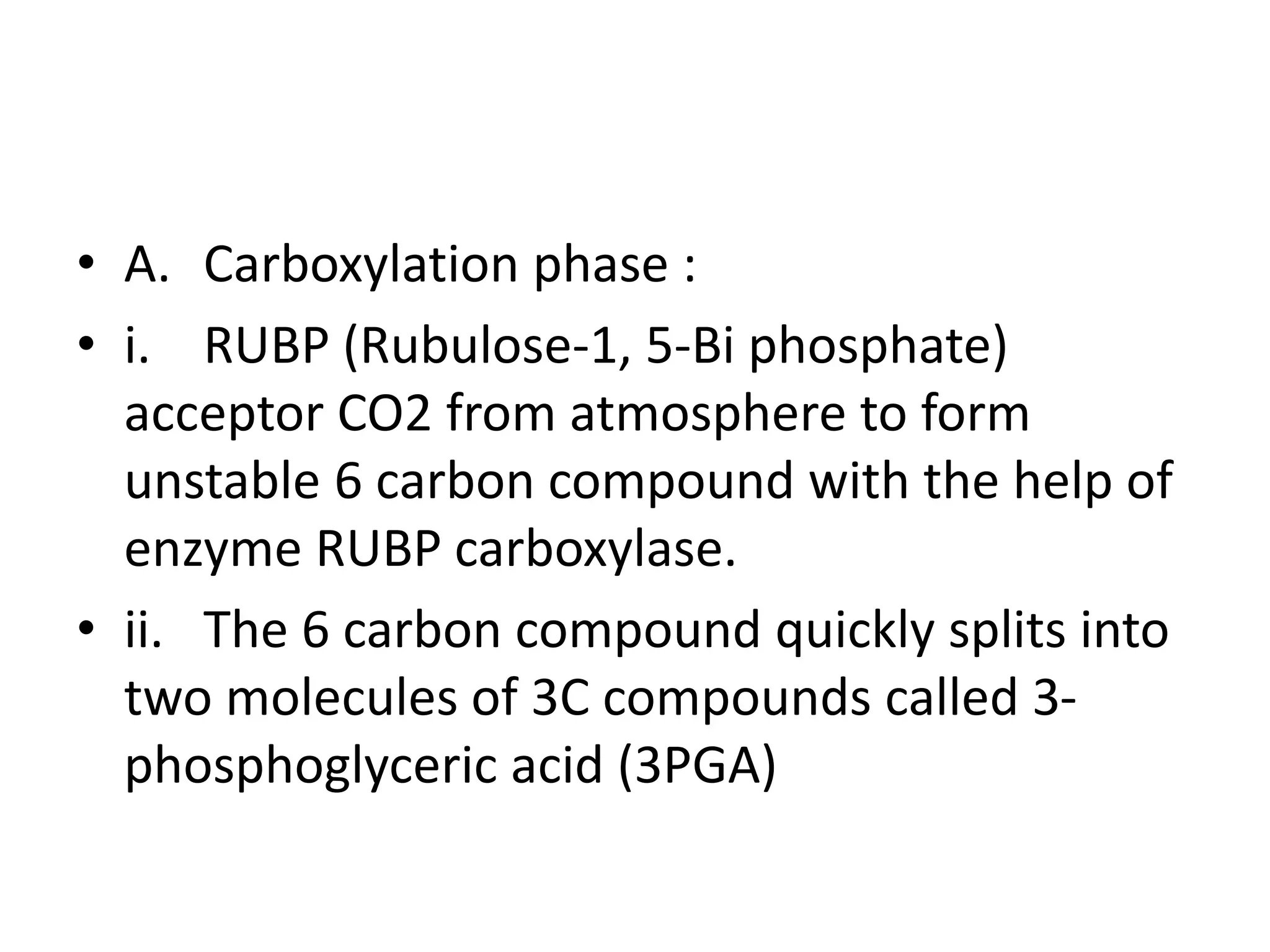 • A. Carboxylation phase :
• i. RUBP (Rubulose-1, 5-Bi phosphate)
acceptor CO2 from atmosphere to form
unstable 6 carbon compound with the help of
enzyme RUBP carboxylase.
• ii. The 6 carbon compound quickly splits into
two molecules of 3C compounds called 3-
phosphoglyceric acid (3PGA)