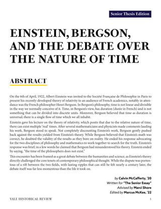 Senior Thesis Edition
EINSTEIN, BERGSON,
AND THE DEBATE OVER
THE NATURE OF TIME
by Calvin McCafferty, '20
Written for “The Senior Essay”
Advised by Marci Shore
Edited by Marcus McKee, '22
On the 6th of April, 1922, Albert Einstein was invited to the Société Française de Philosophie in Paris to
present his recently-developed theory of relativity to an audience of French academics, notably in atten-
dance was the French philosopher Henri Bergson. In Bergson’s philosophy, time is not linear and divisible
in the way we normally conceive of it. Time, in Bergson’s view, has duration (durée in French) and is not
something that can be divided into discrete units. Moreover, Bergson believed that time as duration is
universal; there is a single flow of time which we all inhabit.
Einstein gave his lecture on the theory of relativity, which posits that due to the relative nature of time,
there can exist multiple ‘real’ times. After several mathematicians and physicists made comments lauding
his work, Bergson stood to speak. Not completely discounting Einstein’s work, Bergson gently pushed
back against the results yielded from Einstein’s theory. While Bergson believed that Einstein’s math was
correct, he doubted the validity of the results as they bore on reality. He ended his response advocating
for the two disciplines of philosophy and mathematics to work together to search for the truth. Einstein’s
response was brief; in a few words he claimed that Bergson had misunderstood his theory. Einstein ended
by saying, “the time of the philosophers does not exist.”
This encounter has been framed as a great debate between the humanities and science, as Einstein’s theory
directly challenged the core tenets of contemporary philosophical thought. While the dispute was porten-
tous of a rift between the two fields, with lasting ripples that can still be felt nearly a century later, the
debate itself was far less momentous than the life it took on.
ABSTRACT
1YALE HISTORICAL REVIEW
 
