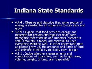Indiana State Standards 4.4.4 : Observe and describe that some source of energy is needed for all organisms to stay alive and grow. 4.4.9 : Explain that food provides energy and materials for growth and repair of body parts.  Recognize that vitamins and minerals, present in small amounts in foods, are essential to keep everything working well.  Further understand that as people grow up, the amounts and kinds of food and exercise needed by the body may change. 4.2.1 : Judge whether measurements and computations of quantities, such as length, area, volume, weight, or time, are reasonable. 
