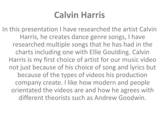 Calvin Harris
In this presentation I have researched the artist Calvin
Harris, he creates dance genre songs, I have
researched multiple songs that he has had in the
charts including one with Ellie Goulding. Calvin
Harris is my first choice of artist for our music video
not just because of his choice of song and lyrics but
because of the types of videos his production
company create. I like how modern and people
orientated the videos are and how he agrees with
different theorists such as Andrew Goodwin.
 