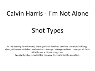 Calvin Harris - I´m Not Alone
Shot Types
In the opening for this video, the majority of the shots used are close ups and longs
shots, with some mid shots and medium close ups interspersed too. I have put all shots
with the same distance together.
Mainly the shots used in this video are to emphasise the narrative.
 
