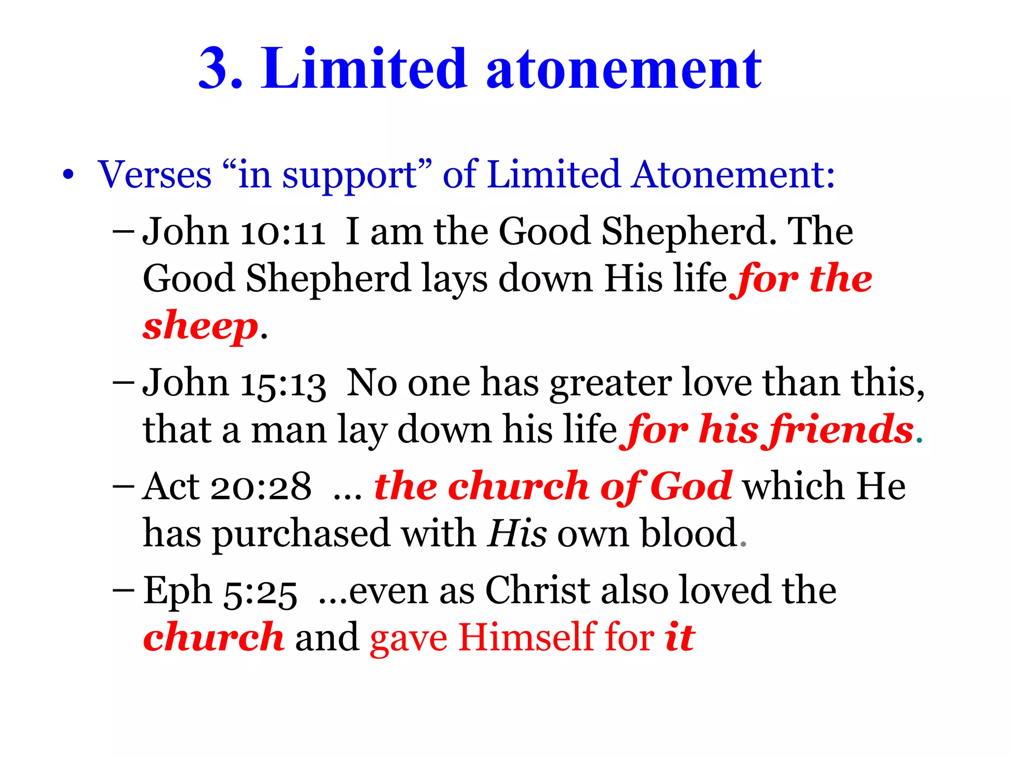 3. Limited atonement
• Verses “in support” of Limited Atonement:
– John 10:11 I am the Good Shepherd. The
Good Shepherd lays down His life for the
sheep.
– John 15:13 No one has greater love than this,
that a man lay down his life for his friends.
– Act 20:28 … the church of God which He
has purchased with His own blood.
– Eph 5:25 …even as Christ also loved the
church and gave Himself for it
 
