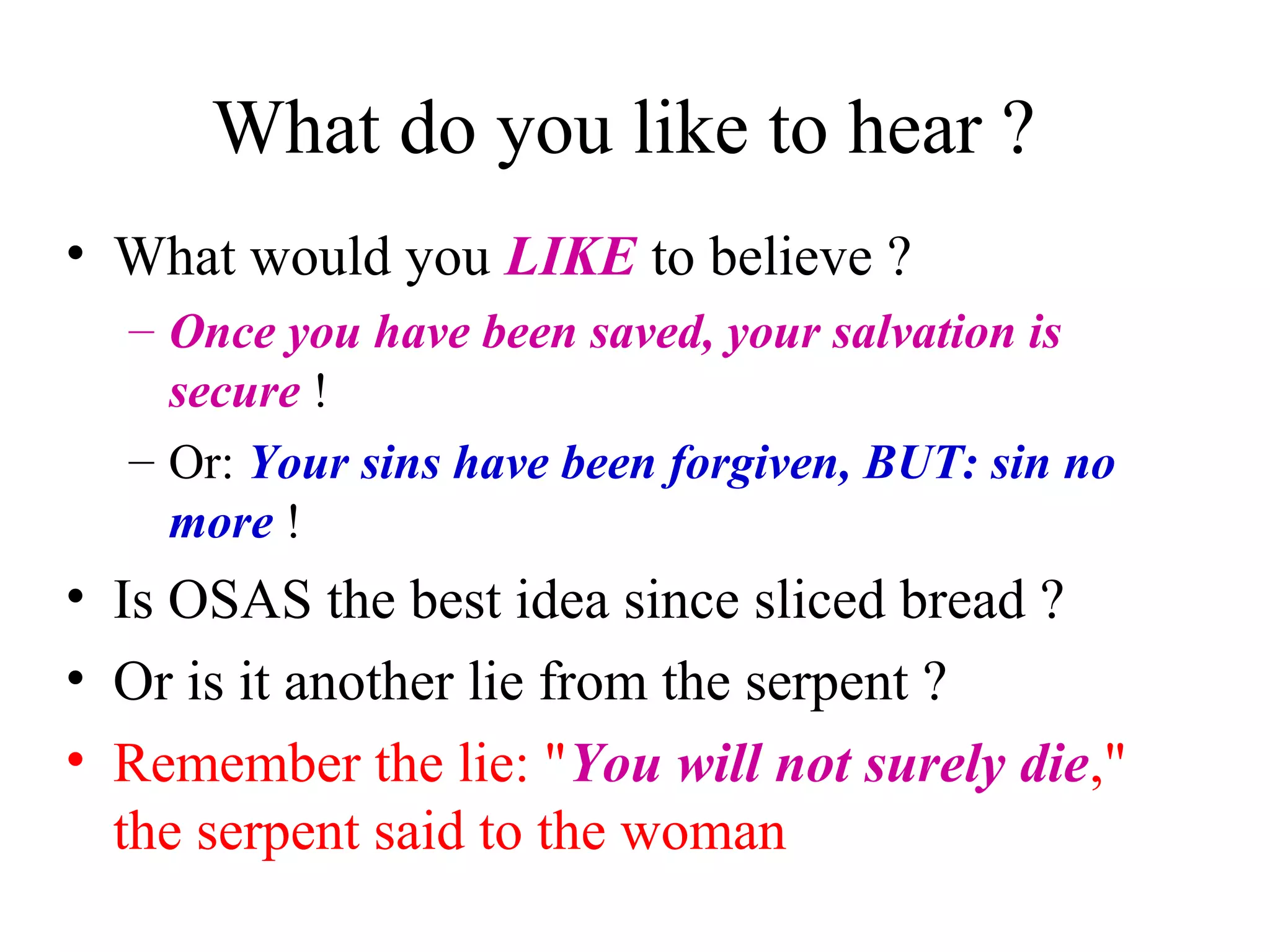 What do you like to hear ?
• What would you LIKE to believe ?
– Once you have been saved, your salvation is
secure !
– Or: Your sins have been forgiven, BUT: sin no
more !
• Is OSAS the best idea since sliced bread ?
• Or is it another lie from the serpent ?
• Remember the lie: "You will not surely die,"
the serpent said to the woman
 