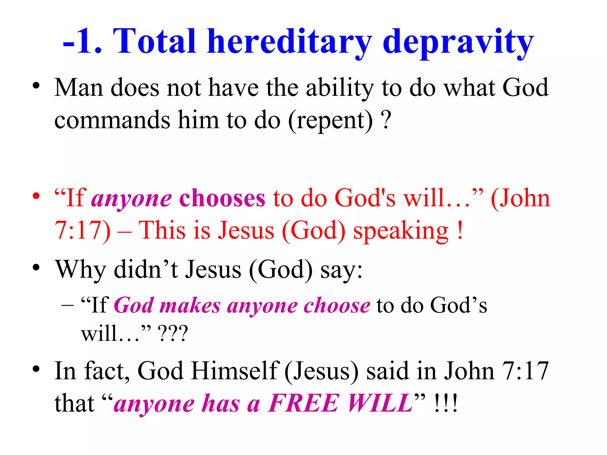 -1. Total hereditary depravity
• Man does not have the ability to do what God
commands him to do (repent) ?
• “If anyone chooses to do God's will…” (John
7:17) – This is Jesus (God) speaking !
• Why didn’t Jesus (God) say:
– “If God makes anyone choose to do God’s
will…” ???
• In fact, God Himself (Jesus) said in John 7:17
that “anyone has a FREE WILL” !!!
 
