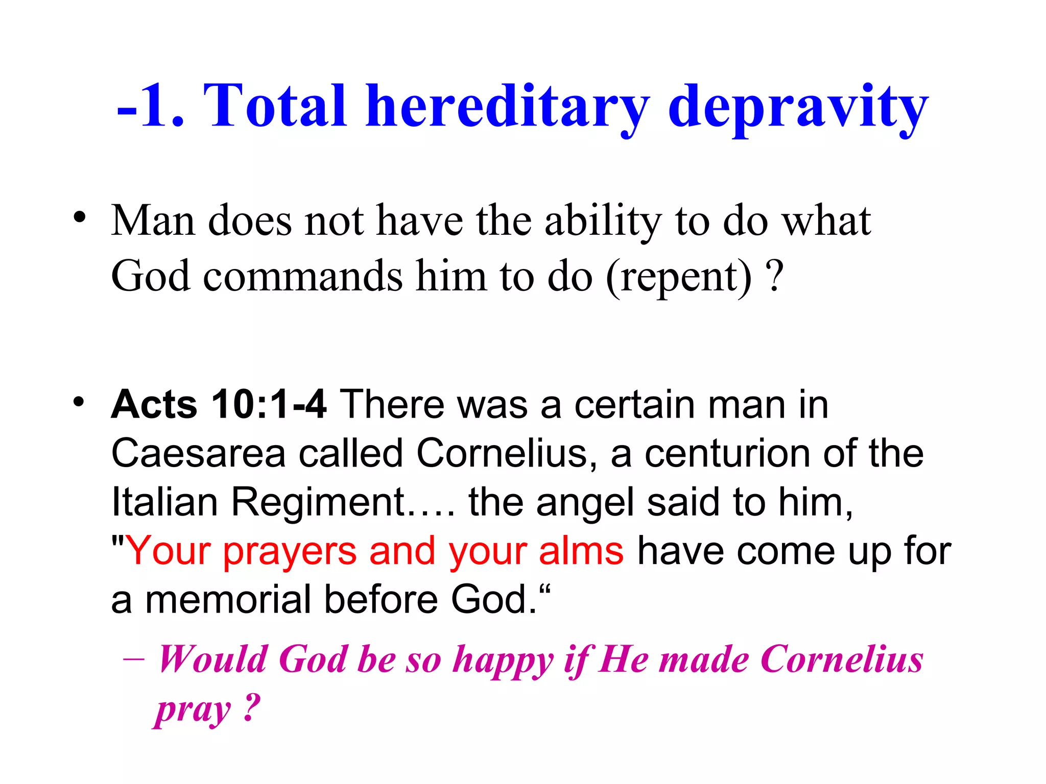 -1. Total hereditary depravity
• Man does not have the ability to do what
God commands him to do (repent) ?
• Acts 10:1-4 There was a certain man in
Caesarea called Cornelius, a centurion of the
Italian Regiment…. the angel said to him,
"Your prayers and your alms have come up for
a memorial before God.“
– Would God be so happy if He made Cornelius
pray ?
 