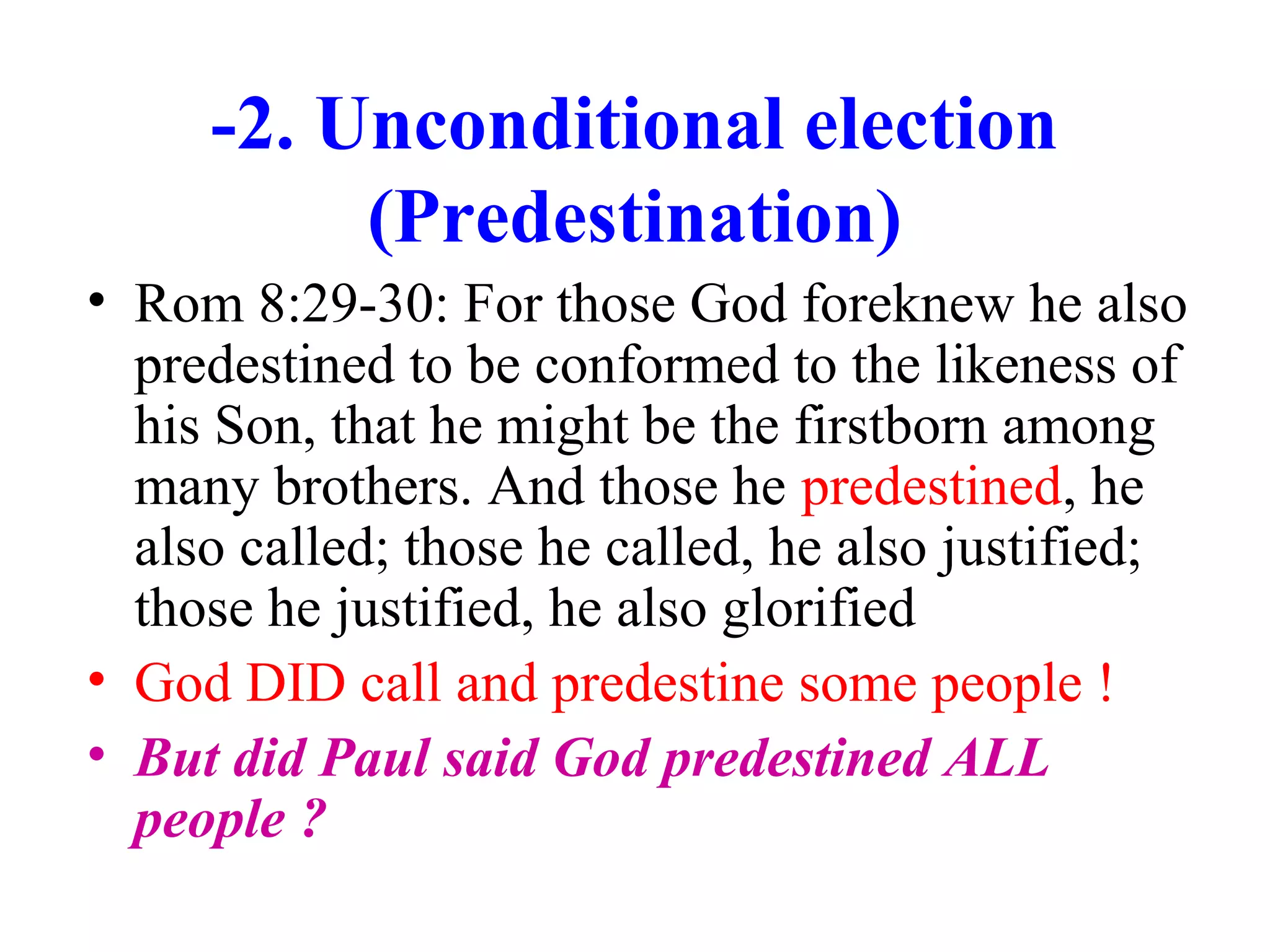 -2. Unconditional election
(Predestination)
• Rom 8:29-30: For those God foreknew he also
predestined to be conformed to the likeness of
his Son, that he might be the firstborn among
many brothers. And those he predestined, he
also called; those he called, he also justified;
those he justified, he also glorified
• God DID call and predestine some people !
• But did Paul said God predestined ALL
people ?
 